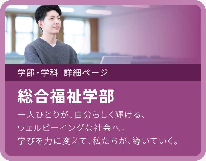 総合福祉学部 一人ひとりが、自分らしく輝ける、ウェルビーイングな社会へ。学びを力に変えて、私たちが、導いていく。