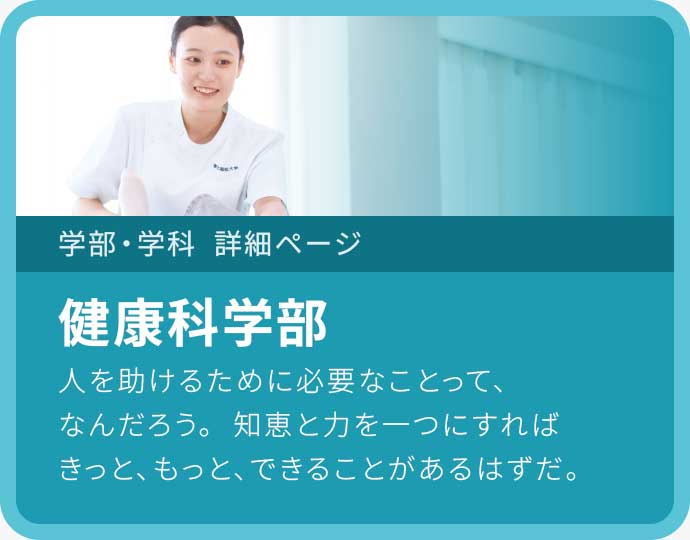 健康科学部 人を助けるために必要なことって、なんだろう。知恵と力を一つにすれば きっと、もっと、できることがあるはずだ。