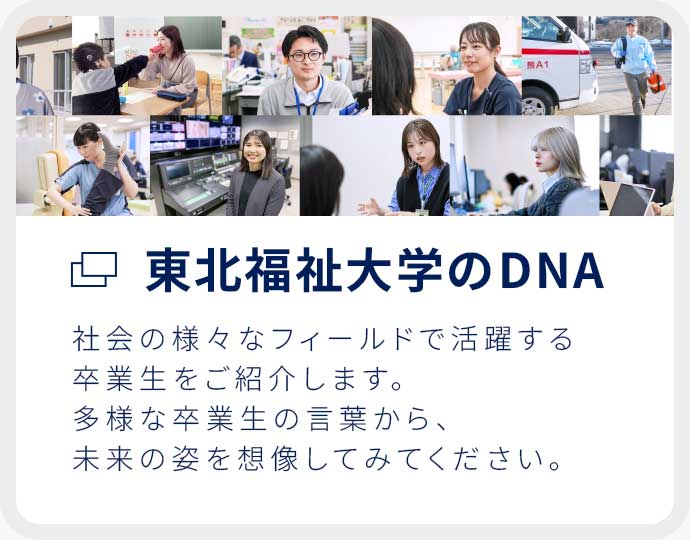 東北福祉大学のDNA 社会の様々なフィールドで活躍する卒業生をご紹介します。多様な卒業生の言葉から、未来の姿を想像してみてください。